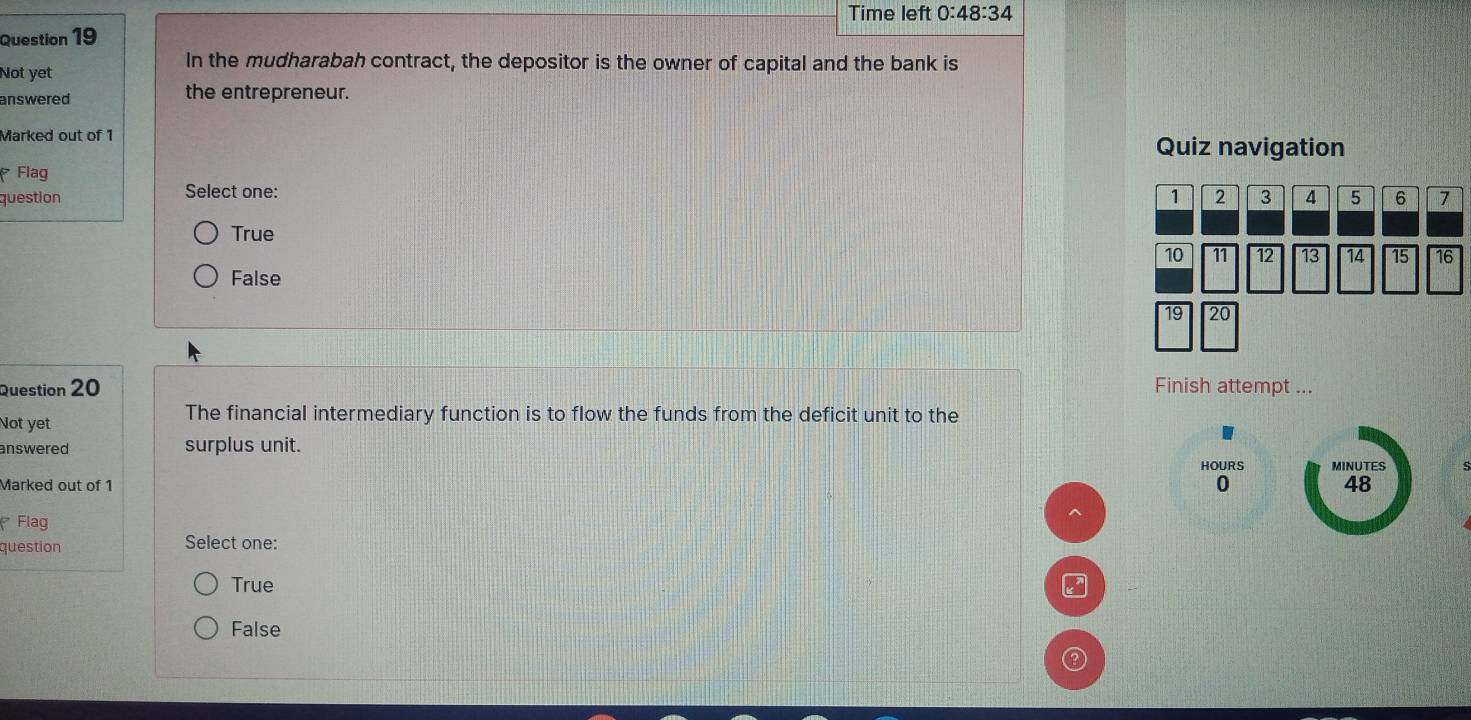 Time left 0:48:34 
Question 19
Not yet
In the mudharabah contract, the depositor is the owner of capital and the bank is
answered the entrepreneur.
Marked out of 1 Quiz navigation
Flag
question Select one:
True
False
Question 20 Finish attempt ...
Not yet The financial intermediary function is to flow the funds from the deficit unit to the
answered surplus unit.
HOURS MINUTES
Marked out of 1 0 48
* Flag
^
question Select one:
True
False