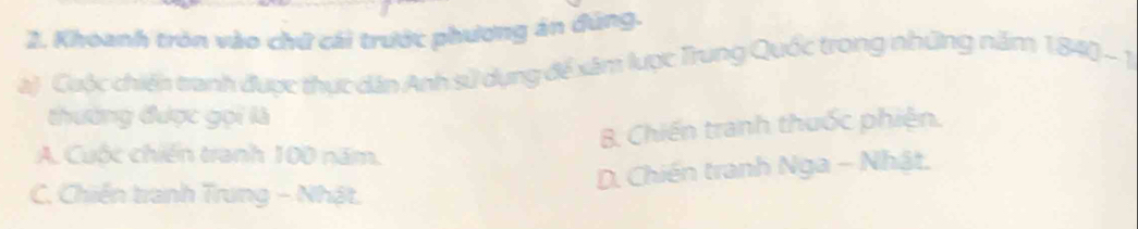 Khoanh tròn vào chứ cái trước phương án đúng.
à) Cuộc chiến tranh được thực dân Anh sử dụng để xâm lược Trung Quốc trong những năm 1840 - 1
thường được gọi là
B. Chiến tranh thuốc phiện.
A. Cuộc chiến tranh 100 năm.
D. Chiến tranh Nga - Nhật,
C. Chiến tranh Trung - Nhật.