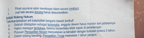 Pihak asuransi akan membayar klaim secara remburs.
Jual beli secara Jeasing harus diasuransikan.
Istilah Bidang Hukum
Tafsirkan/jelaskan arti kata/istilah bergaris bawah berikut!
a. Setelah ditetapkan sebagai tersanoka, anggota dewan harus mundur dari jabatannya.
b. Hakim menegur terdakwa, karena berperilaku tidak sopan di persidangan.
c. Putusan Pengadilan Negeri menyatakan ia bersalah dengan tuntutan pidana 2 tahun.
d. Dalam sidang banding, Pengadilan Tingqi memvonis 1 tahun penjara.