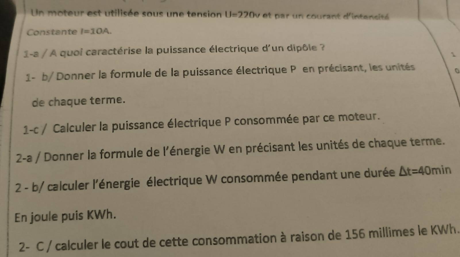 Un moteur est utilisée sous une tension U=220v et par un courant d'intensité 
Constante I=10A. 
1-a / A quoi caractérise la puissance électrique d'un dipôle ? 
1- b/ Donner la formule de la puissance électrique P en précisant, les unités 
0 
de chaque terme. 
1-c / Calculer la puissance électrique P consommée par ce moteur. 
2-a / Donner la formule de l'énergie W en précisant les unités de chaque terme. 
2 - b/ calculer l'énergie électrique W consommée pendant une durée △ t=40min
En joule puis KWh. 
2- C / calculer le cout de cette consommation à raison de 156 millimes le KWh.