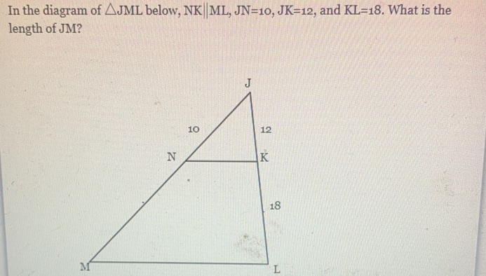 In the diagram of △ JML below, NKparallel ML JN=10 JK=12 , and KL=18. What is the
length of JM?
M
L