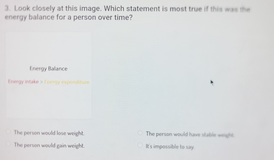 Look closely at this image. Which statement is most true if this was the
energy balance for a person over time?
Energy Balance
Energy intake > Energy expenditure
The person would lose weight. The person would have stable weight.
The person would gain weight. It's impossible to say.