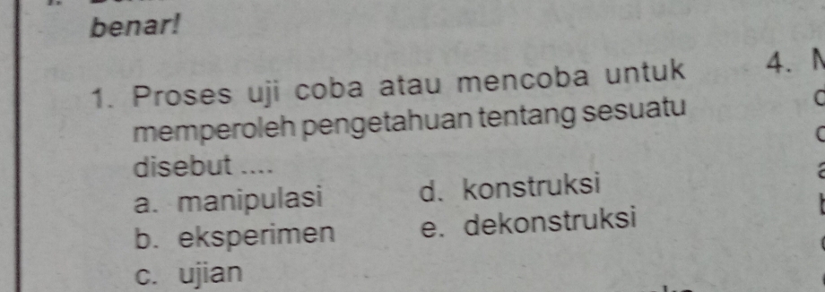 benar!
1. Proses uji coba atau mencoba untuk 4.N
memperoleh pengetahuan tentang sesuatu
C
(
disebut ....
a. manipulasi d.konstruksi
b. eksperimen e. dekonstruksi
c. ujian