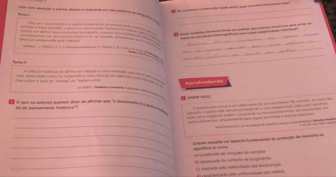 De que forma o historiador pode definir qual memória será preservada
Leia com atenção e trecho abaixo e responda em seu cademo as pergunass no__
Texto I
Ora, se o dicumento é a pogra fundamental do pensamento hisõesa ae so  Quais cuidados devemos tomar ao analisar documentos históricos para evitar en
remese a autra questão, a que é um documento tustórico? E notavel ame a tea
viesar as narrativas historiográficas com nossa subjetividade individual?
reste em definir seus conceites de trabalho, meamo os fundamentas da yl ( s_
deve ser preservada pela Históna
consideramos um documento histórico é, na virdade, estabeleces qual y maras a_
RARNAL, L. TANSCH F O A mamona evanetcente on PNSY C. B. LUCA, T i UL Q Na__
Sonhes, Són Polo C
Texto II
A ciência histórica se defina em refação a uma realidade que não é sam cmêsa Aprofundando
nem observada como na matemática, nas ciências da natureza e nás ciência d 
mas sobre a qual se ''indaga" se "testemunha'
L E G0FF, ). História o memória. Camoinas Edon Vcar em 
(ENEM 2022)
O testemunho nunca é um relato exato do que aconteceu. Na verdade, ao expor seu
e O que os autores querem dizer ao afirmar que "o documento é a pedra fundim passedo, o sujeito está sempre procedendo a uma reelaboração pela qual memónas
tal do pensamento histórico"?
tidas cómo negativas podem, consciente ou inconscientemente, ser esquecidas. Em
_
_certos momentos, simplesmente para seguir em frente, é preciso esquece
VSCONCELOS, C. B. As andses da maminar salanço e possibilstaim. Estadoa Mistária n  M à san sun 2009 (alagn
_
_O texto ressalta um aspecto fundamental da produção de memória ao
identificá-la como:
_a) constituída de intuições do narrador.
b) dissociada do contexto de surgimento.
_c) marcada pela seletividade das lembranças.
d  caracterizada pela uniformidade dos relatos.