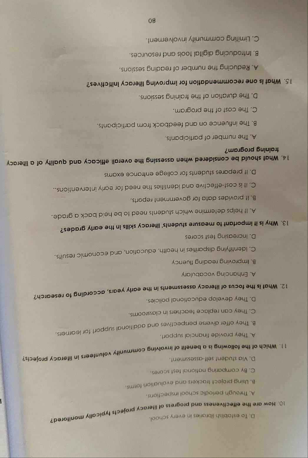 D. To establish libraries in every school.
10. How are the effectiveness and progress of literacy projects typically monitored?
A. Through periodic school inspections.
B. Using project trackers and evaluation forms.
C. By comparing national test scores.
D. Via student self-assessment.
11. Which of the following is a benefit of involving community volunteers in literacy projects?
A. They provide financial support.
B. They offer diverse perspectives and additional support for learners.
C. They can replace teachers in classrooms.
D. They develop educational policies.
12. What is the focus of literacy assessments in the early years, according to research?
A. Enhancing vocabulary
B. Improving reading fluency
C. Identifying disparities in health, education, and economic results.
D. Increasing test scores
13. Why is it important to measure students' literacy skills in the early grades?
A. It helps determine which students need to be heid back a grade.
B. It provides data for government reports.
C. It is cost-effective and identifies the need for early interventions..
D. It prepares students for college entrance exams
14. What should be considered when assessing the overall efficacy and quality of a literacy
training program?
A. The number of participants.
B. The influence on and feedback from participants.
C. The cost of the program.
D. The duration of the training sessions.
15. What is one recommendation for improving literacy initiatives?
A. Reducing the number of reading sessions.
B. Introducing digital tools and resources.
C. Limiting community involvement.
80