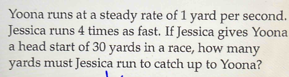 Yoona runs at a steady rate of 1 yard per second. 
Jessica runs 4 times as fast. If Jessica gives Yoona 
a head start of 30 yards in a race, how many
yards must Jessica run to catch up to Yoona?