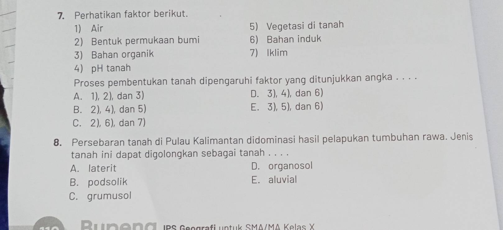 Perhatikan faktor berikut.
1) Air 5) Vegetasi di tanah
2) Bentuk permukaan bumi 6) Bahan induk
3) Bahan organik 7) Iklim
4 pH tanah
Proses pembentukan tanah dipengaruhi faktor yang ditunjukkan angka . . . .
A. 1), 2), dan 3) D. 3), 4), dan 6)
B. 2), 4), dan 5) E. 3), 5), dan 6)
C. 2), 6), dan 7)
8. Persebaran tanah di Pulau Kalimantan didominasi hasil pelapukan tumbuhan rawa. Jenis
tanah ini dapat digolongkan sebagai tanah . . . .
A. laterit D. organosol
B. podsolik E. aluvial
C. grumusol
Runeng IPS Geografi untuk SMA/MA Kelas X