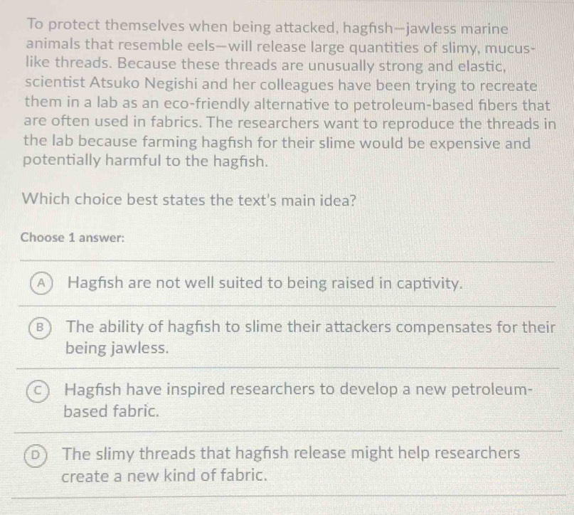 To protect themselves when being attacked, hagfısh—jawless marine
animals that resemble eels—will release large quantities of slimy, mucus-
like threads. Because these threads are unusually strong and elastic,
scientist Atsuko Negishi and her colleagues have been trying to recreate
them in a lab as an eco-friendly alternative to petroleum-based fibers that
are often used in fabrics. The researchers want to reproduce the threads in
the lab because farming hagfish for their slime would be expensive and
potentially harmful to the hagfısh.
Which choice best states the text's main idea?
Choose 1 answer:
A  Hagfish are not well suited to being raised in captivity.
B The ability of hagfish to slime their attackers compensates for their
being jawless.
C Hagfish have inspired researchers to develop a new petroleum-
based fabric.
D The slimy threads that hagfsh release might help researchers
create a new kind of fabric.