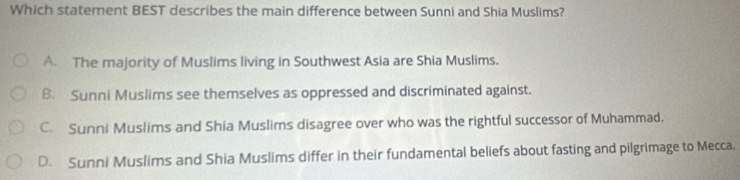 Which statement BEST describes the main difference between Sunni and Shia Muslims?
A The majority of Muslims living in Southwest Asia are Shia Muslims.
B. Sunni Muslims see themselves as oppressed and discriminated against.
C. Sunni Muslims and Shia Muslims disagree over who was the rightful successor of Muhammad.
D. Sunni Muslims and Shia Muslims differ in their fundamental beliefs about fasting and pilgrimage to Mecca.