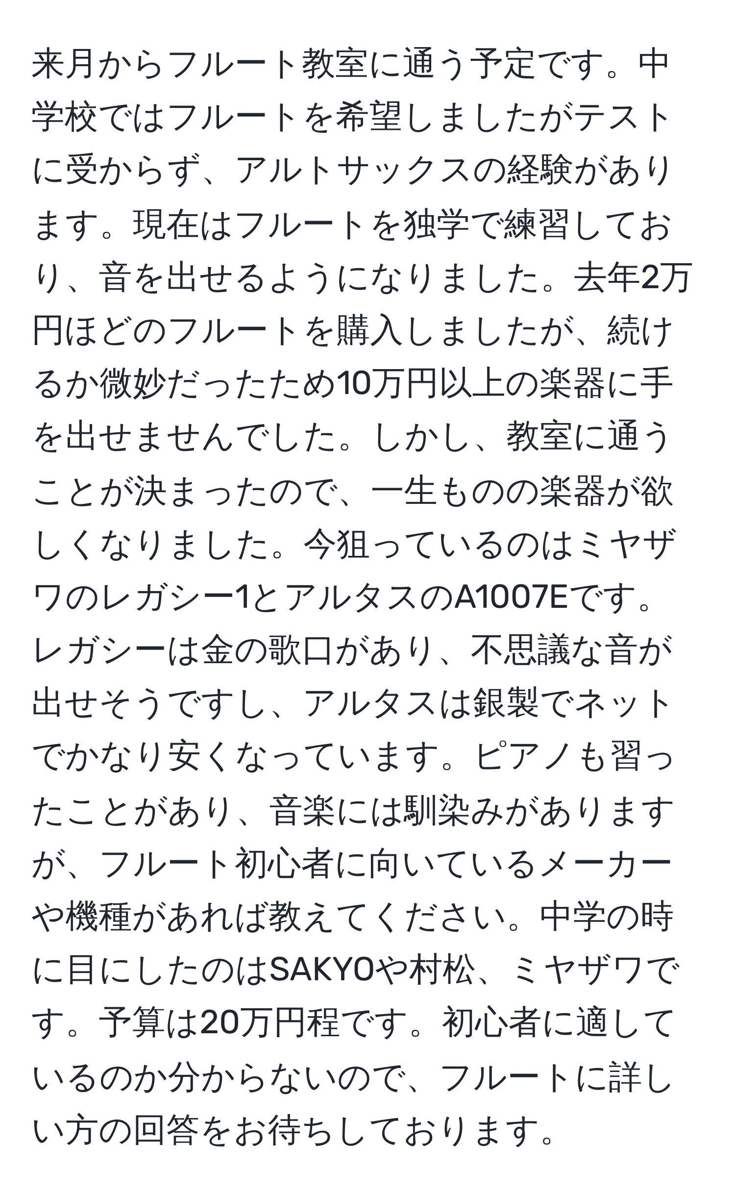 来月からフルート教室に通う予定です。中学校ではフルートを希望しましたがテストに受からず、アルトサックスの経験があります。現在はフルートを独学で練習しており、音を出せるようになりました。去年2万円ほどのフルートを購入しましたが、続けるか微妙だったため10万円以上の楽器に手を出せませんでした。しかし、教室に通うことが決まったので、一生ものの楽器が欲しくなりました。今狙っているのはミヤザワのレガシー1とアルタスのA1007Eです。レガシーは金の歌口があり、不思議な音が出せそうですし、アルタスは銀製でネットでかなり安くなっています。ピアノも習ったことがあり、音楽には馴染みがありますが、フルート初心者に向いているメーカーや機種があれば教えてください。中学の時に目にしたのはSAKYOや村松、ミヤザワです。予算は20万円程です。初心者に適しているのか分からないので、フルートに詳しい方の回答をお待ちしております。