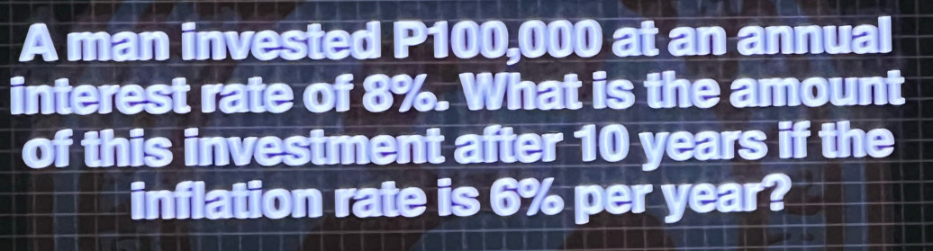 A man invested P100,000 at an annual 
interest rate of 8%. What is the amount 
of this investment after 10 years if the 
inflation rate is 6% per year?