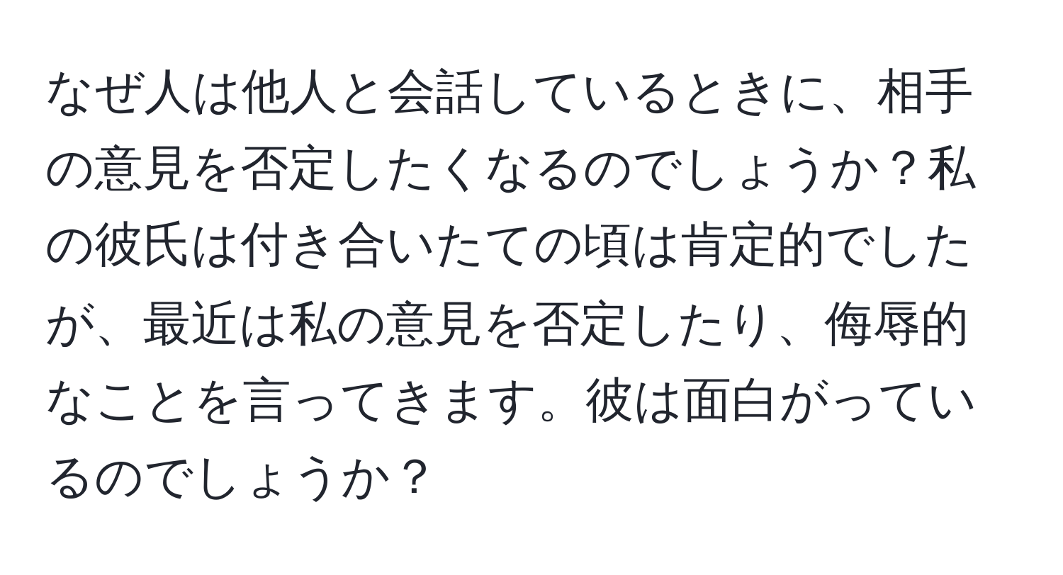 なぜ人は他人と会話しているときに、相手の意見を否定したくなるのでしょうか？私の彼氏は付き合いたての頃は肯定的でしたが、最近は私の意見を否定したり、侮辱的なことを言ってきます。彼は面白がっているのでしょうか？