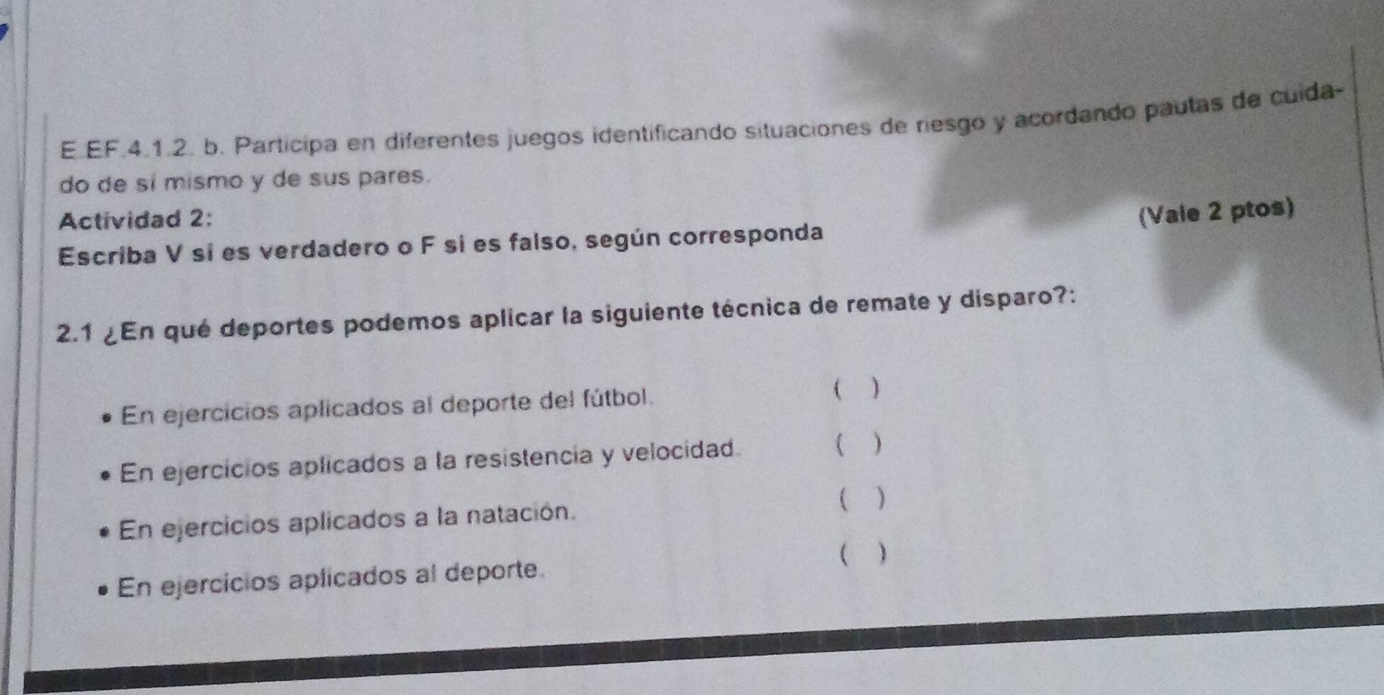 EF.4.1.2. b. Participa en diferentes juegos identificando situaciones de riesgo y acordando pautas de cuida-
do de sí mismo y de sus pares.
Actividad 2:
(Vaie 2 ptos)
Escriba V si es verdadero o F si es falso, según corresponda
2.1 ¿En qué deportes podemos aplicar la siguiente técnica de remate y disparo?:
En ejercicios aplicados al deporte del fútbol.
( )
En ejercicios aplicados a la resistencia y velocidad.
( )
( )
En ejercicios aplicados a la natación.
En ejercicios aplicados al deporte. ( )