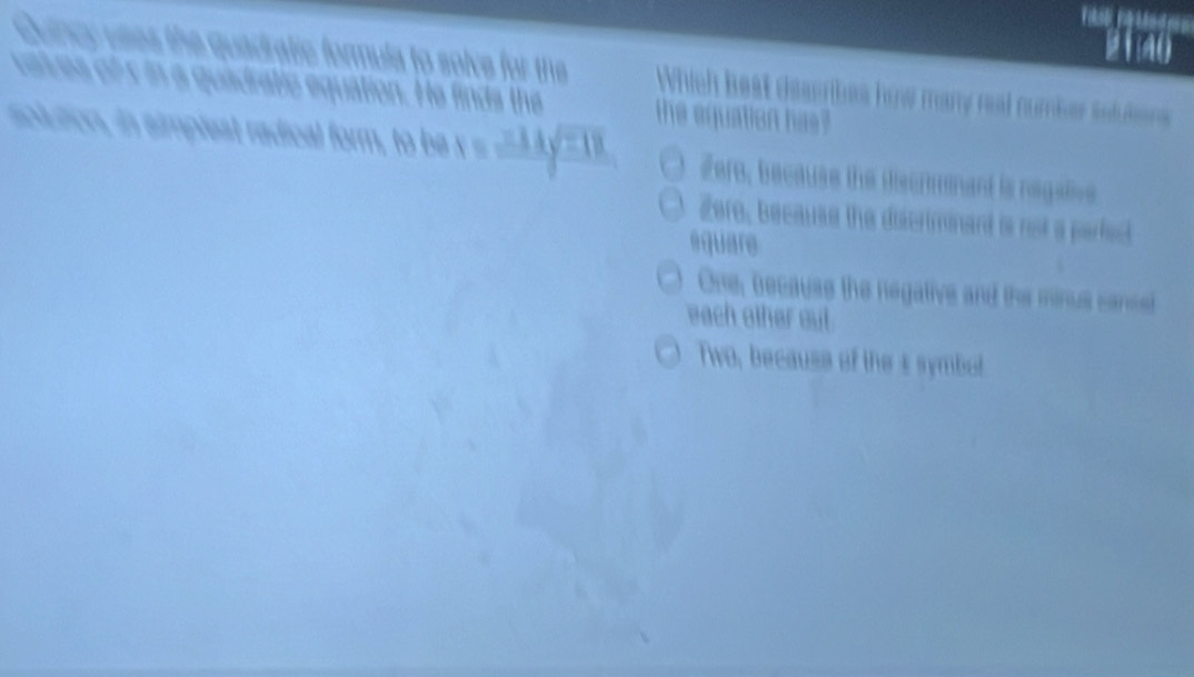 21m0
Guincy uses the guadratic formula to solve for the Which best dessribes how many real number soluten
caces of s in a quadratic equation. He finds the the equation has?
solution, in simpleat radical form, to be x=frac 214sqrt(218) Zere, because the discrmnant is negalive
Zere, because the discriminant is not a parfed
square
One, because the negative and the minus cancel
each other out.
Two, because of the s symbel