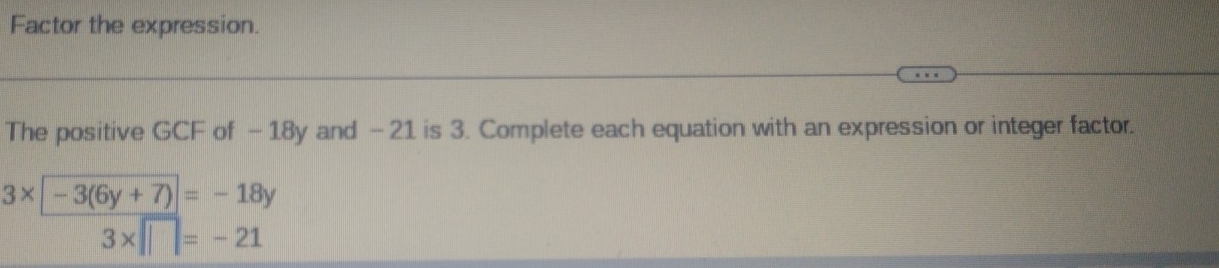 Factor the expression. 
The positive GCF of - 18y and - 21 is 3. Complete each equation with an expression or integer factor.
3* |-3(6y+7)|=-18y
3* □ =-21