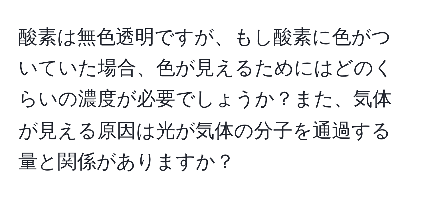 酸素は無色透明ですが、もし酸素に色がついていた場合、色が見えるためにはどのくらいの濃度が必要でしょうか？また、気体が見える原因は光が気体の分子を通過する量と関係がありますか？