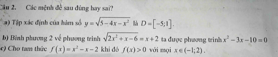 Các mệnh đề sau đúng hay sai? 
a) Tập xác định của hàm số y=sqrt(5-4x-x^2) là D=[-5;1]. 
b) Bình phương 2 vế phương trình sqrt(2x^2+x-6)=x+2 ta được phương trình x^2-3x-10=0
c) Cho tam thức f(x)=x^2-x-2 khi đó f(x)>0 với mọi x∈ (-1;2).