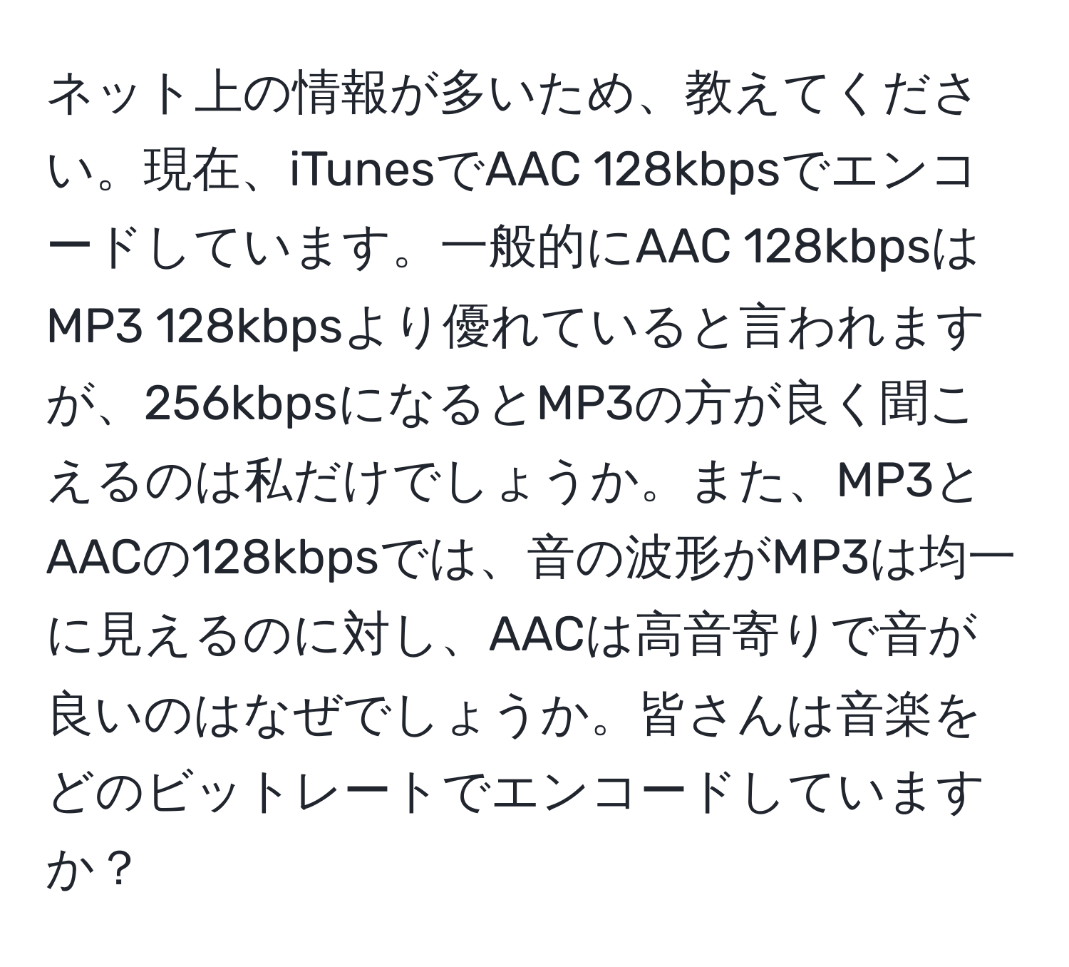 ネット上の情報が多いため、教えてください。現在、iTunesでAAC 128kbpsでエンコードしています。一般的にAAC 128kbpsはMP3 128kbpsより優れていると言われますが、256kbpsになるとMP3の方が良く聞こえるのは私だけでしょうか。また、MP3とAACの128kbpsでは、音の波形がMP3は均一に見えるのに対し、AACは高音寄りで音が良いのはなぜでしょうか。皆さんは音楽をどのビットレートでエンコードしていますか？