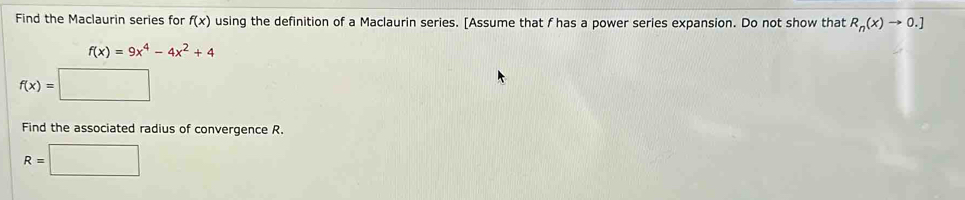 Find the Maclaurin series for f(x) using the definition of a Maclaurin series. [Assume that f has a power series expansion. Do not show that R_n(x)to 0.]
f(x)=9x^4-4x^2+4
f(x)=□
Find the associated radius of convergence R.
R=□