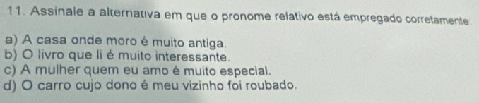 Assinale a alternativa em que o pronome relativo está empregado corretamente
a) A casa onde moro é muito antiga.
b) O livro que li é muito interessante.
c) A mulher quem eu amo é muito especial.
d) O carro cujo dono é meu vizinho foi roubado.