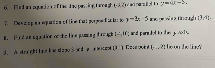 Find an equation of the line passing through (-3,2) and parallel to y=4x-5. 
7. Develop an equation of line that perpendicular to y=3x-5 and passing through (3,4). 
8. Find an equation of the line passing through (-4,10) and parallel to the y axis. 
9. A straight line has slope 3 and y intercept (0,1). Does point (-1,-2) lie on the line?