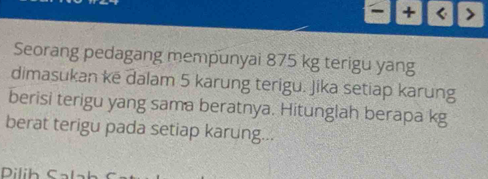 -|+| ) 
Seorang pedagang mempunyai 875 kg terigu yang 
dimasukan kē dalam 5 karung terigu. Jika setiap karung 
berisi terigu yang sama beratnya. Hitunglah berapa kg
berat terigu pada setiap karung... 
Dilih Sala