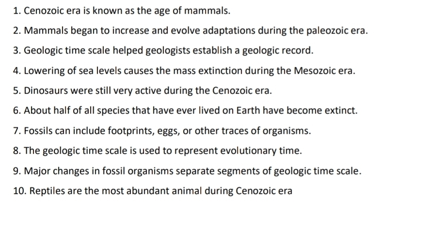 Cenozoic era is known as the age of mammals. 
2. Mammals began to increase and evolve adaptations during the paleozoic era. 
3. Geologic time scale helped geologists establish a geologic record. 
4. Lowering of sea levels causes the mass extinction during the Mesozoic era. 
5. Dinosaurs were still very active during the Cenozoic era. 
6. About half of all species that have ever lived on Earth have become extinct. 
7. Fossils can include footprints, eggs, or other traces of organisms. 
8. The geologic time scale is used to represent evolutionary time. 
9. Major changes in fossil organisms separate segments of geologic time scale. 
10. Reptiles are the most abundant animal during Cenozoic era