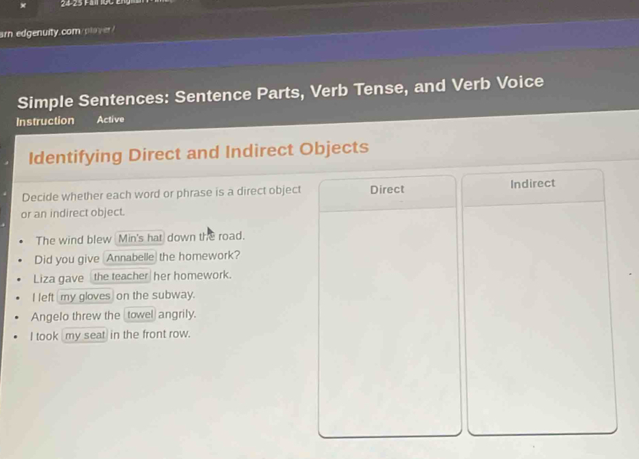 arn. edgenuity.com/plaver!
Simple Sentences: Sentence Parts, Verb Tense, and Verb Voice
Instruction Active
Identifying Direct and Indirect Objects
Decide whether each word or phrase is a direct object Direct Indirect
or an indirect object.
The wind blew Min's hat down the road.
Did you give Annabelle the homework?
Liza gave the teacher her homework.
I left my gloves on the subway.
Angelo threw the _towel angrily.
I took my seat in the front row.