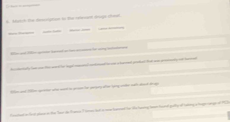 Er Nase to agmen 
6. Match the description to the relevant drugs cheat. 
Whantio Diarapen Satin Gartln ;Nfarticat Jcntwns *amon Rerettrong
9m and 205m sprimton dammed on tws rscasos for asing bestodemone 
Acdertally br see this ward for legal msorad codnued io wae a hunmed prothe Hat was presioully no hanned
198m and 200m spriner who weent io prisson for perjury atter lying umder eath aboud drugs 
Fimetved) in first place in the Tour de France 7 times but is now banned for lfehaving been fround guilly of fking a huge range of PED