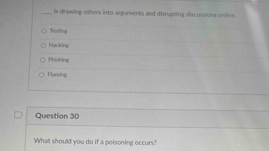 is drawing others into arguments and disrupting discussions online.
Trolling
Hacking
Phishing
Flaming
Question 30
What should you do if a poisoning occurs?