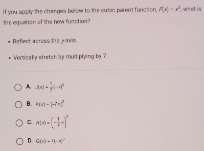 If you apply the changes below to the cubic parent function, F(x)=x^3 , what is
the equation of the new function?
Reflect across the y axis.
Vertically stretch by multiplying by 7.
A. J(x)= 1/7 (-x)^3
B. K(x)=(-7x)^3
C. H(x)=(- 1/7 x)^2
D. G(x)=7(-x)^3