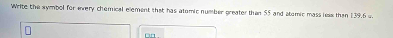 Write the symbol for every chemical element that has atomic number greater than 55 and atomic mass less than 139.6 u. 
□□