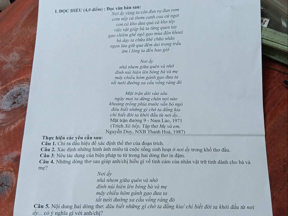 ĐQC HIÈU (4,0 điểm) : Đọc văn bản sau:
Nơi ấy vùng ta còn đun rạ đun rơm
cơm nếp cử thơm canh cua cứ ngọt
con cá kho dưa quả cà kho tép
y
việc vặt giúp bà ta từng quen tay
gạo chiêm ghể ngô gạo mùa độn khoai
bà dạy ta chữa khê chữa nhão
ngọn lửa giữ qua đêm dai trong trấu
âm i lòng ta đến bao giờ
Nơi ấy
nhá nhem giữa quên và nhớ
đinh núi hiện lên bóng bà và mẹ
mây chiều hôm gánh gạo đưa ta
tất tưởi đường xa cầu vồng ráng đỏ
Mặt trân dời vào sâu
ngày mai ta dừng chân nơi nào
khoảng trống phía trước vẫn bỏ ngỏ
đâu biết những gì chờ ta đăng kia
chi biết đời ta khởi đầu từ nơi ấy...
Mặt trận đường 9 - Nam Lào, 1971
(Trích Xó bếp, Tập thơ Mẹ và em,
Nguyễn Duy, NXB Thanh Hoá, 1987)
Thực hiện các yêu cầu sau:
Câu 1. Chỉ ra dầu hiệu để xác định thể thơ của đoạn trích.
Câu 2. Xác định những hình ảnh miêu tả cuộc sống sinh hoạt ở nơi ấy trong khổ thơ đầu.
Câu 3: Nêu tác dụng của biện pháp tu từ trong hai dòng thơ in đậm.
Câu 4. Những dòng thơ sau giúp anh/chị hiều gì về tình cảm của nhân vật trữ tình dành cho bà và
mẹ?
Nơi ấy
nhá nhem giữa quên và nhớ
đinh núi hiện lên bóng bà và mẹ
mây chiều hôm gánh gạo đưa ta
tất tưởi đường xa cầu vồng ráng đỏ
Câu 5. Nội dung hai dòng thơ: đầu biết những gì chờ ta đẳng kia/ chỉ biết đời ta khởi đầu từ nơi
ấy... có ý nghĩa gì với anh/chị?