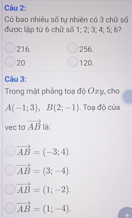 Có bao nhiêu số tự nhiên có 3 chữ số
được lập từ 6 chữ số 1; 2; 3; 4; 5; 6?
216. 256.
20 120.
Câu 3:
Trong mặt phẳng toạ độ Oxy, cho
A(-1;3), B(2;-1). Toạ độ của
vec tơ vector AB là:
vector AB=(-3;4).
vector AB=(3;-4).
vector AB=(1;-2).
vector AB=(1;-4).