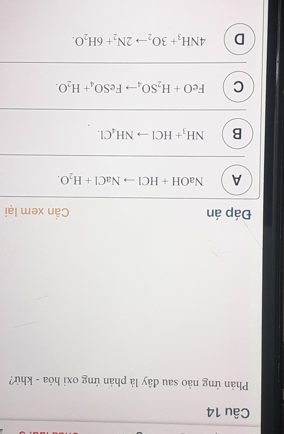 Phản ứng nào sau đây là phản ứng oxi hóa - khử?
Đáp án Cần xem lại
A NaOH+HClto NaCl+H_2O.
B NH_3+HClto NH_4Cl.
C FeO+H_2SO_4to FeSO_4+H_2O.
D 4NH_3+3O_2to 2N_2+6H_2O.