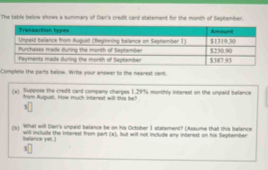 The table below shows a summary of Dan's credit card statement for the month of September. 
Complete the parts below. Write your answer to the nearest cent. 
(a) Suppose the credit card company charges 1.29% monthly interest on the unpaid balance 
from August. How much interest will this be? 
S 
(b) What will Dan's unpaid balance be on his October 1 statement? (Assume that this balance 
will include the interest from part (a), but will not include any interest on his September 
balance yet.)