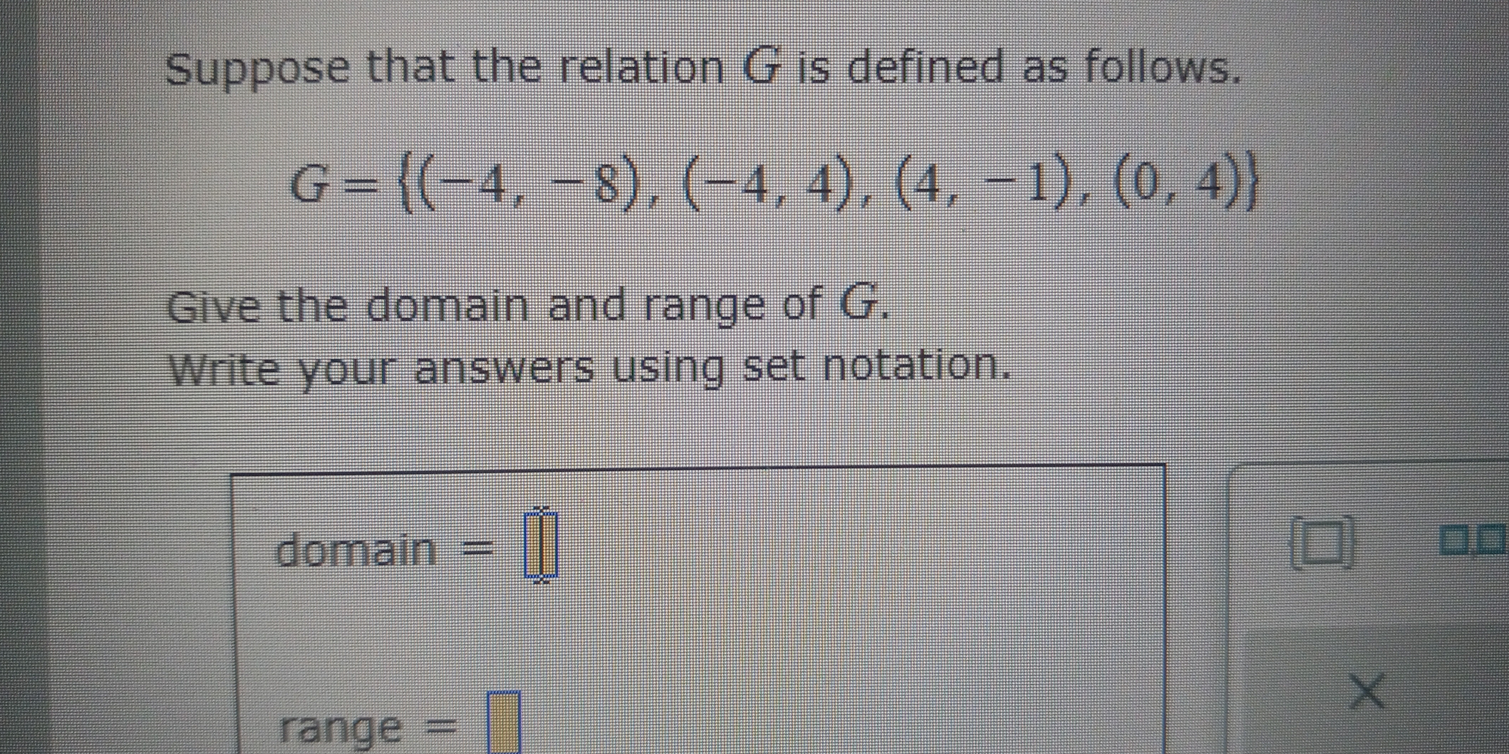 Suppose that the relation G is defined as follows.
G= (-4,-8),(-4,4),(4,-1),(0,4)
Give the domain and range of G. 
Write your answers using set notation. 
domain =□ 
□□ 
X 
range = frac 