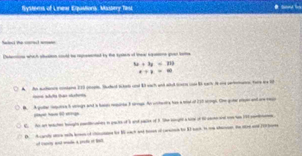 Systems of Linear Equations, Mastery Test
Salect the citrect amews
Daterons which situaiton could be repressnted by the systos of inear squsions given tems
5x+3y≤ 210
x+y=60
A. An audionce contans 215 poople. Studerd tckets cost Et each and wdl foas cn $5 eact. At ona pertoranns here aw 0f
e t tan tea 
. A guter rsguees 5 ungs and is tuis requres 3 sinngs. An unheeirs his a mal of 210 stpgs, Ove queer playe and ore besis
pleyer Iava 60 sitings
C. An an teacten houghs panttruaitn in packs of 5 gist pallo of 3. Se sought a tirl of 60 paus and nom has 340 poinoates
De Acaruly sera mits boses of choutaooe tor $1 nach and temen of carsinis for $3 nach, to rom absmen, the sitre sont 210 tores
ot cacsiey and unadn a prede of 1905.