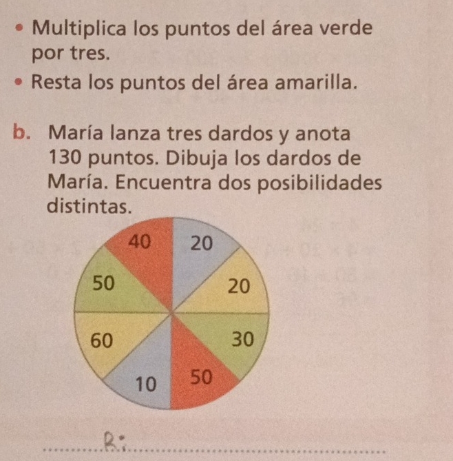 Multiplica los puntos del área verde 
por tres. 
Resta los puntos del área amarilla. 
b. María lanza tres dardos y anota
130 puntos. Dibuja los dardos de 
María. Encuentra dos posibilidades 
distintas. 
.B;