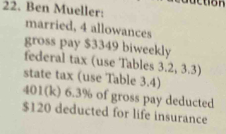 Ben Mueller: 
married, 4 allowances 
gross pay $3349 biweekly 
federal tax (use Tables 3.2, 3.3) 
state tax (use Table 3.4) 
401(k) 6.3% of gross pay deducted
$120 deducted for life insurance