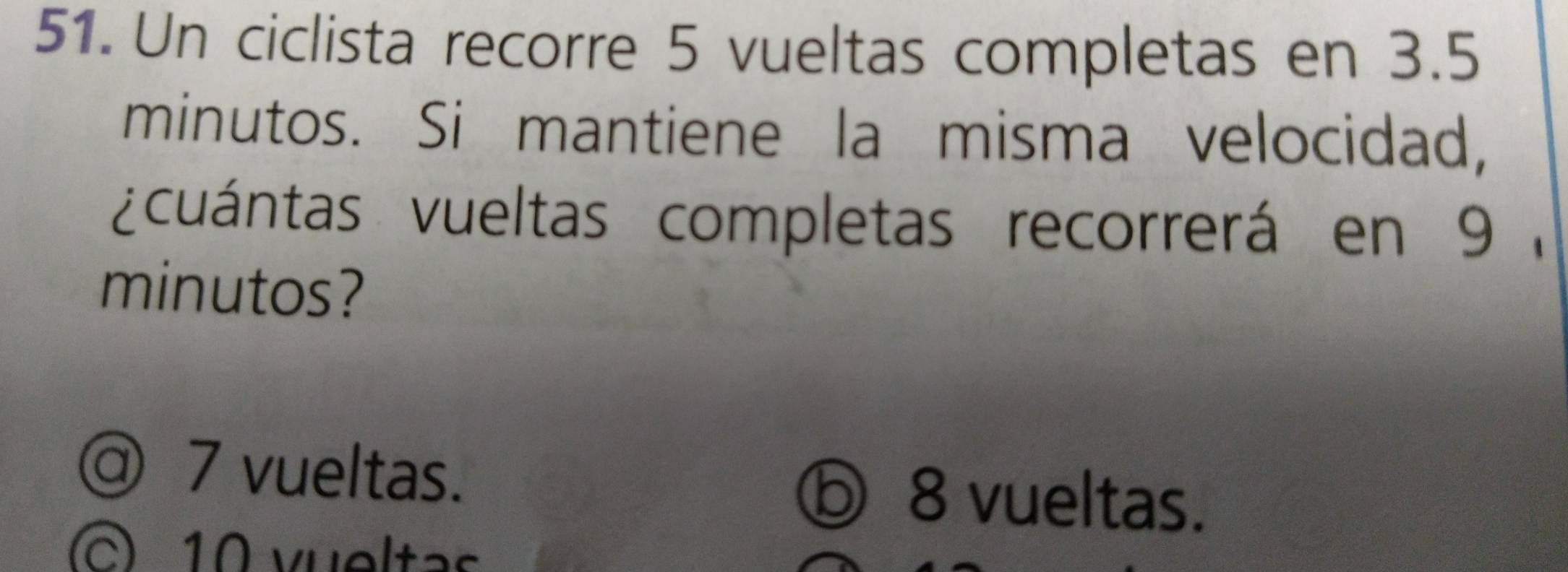 Un ciclista recorre 5 vueltas completas en 3.5
minutos. Si mantiene la misma velocidad,
vcuántas vueltas completas recorrerá en 9 ,
minutos?
@ 7 vueltas. ⓑ 8 vueltas.
10 vueltas