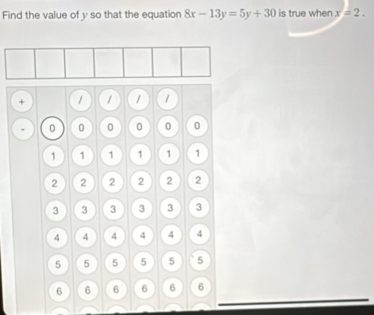 Find the value of y so that the equation 8x-13y=5y+30 is true when x=2.
+ 1 1 1 1
0 0 0 0 0 0
1 1 1 1 1 1
2 2 2 2 2 2
3 3 3 3 3 3
4 4 4 4 4 4
5 5 5 5 5 5
6 6 6 6 6 6