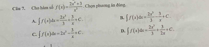 Cho hàm số f(x)= (2x^4+3)/x^2 . Chọn phương án đúng.
A. ∈t f(x)dx= 2x^3/3 + 3/x +C. B. ∈t f(x)dx= 2x^3/3 - 3/x +C.
C. ∈t f(x)dx=2x^3- 3/x +C. D. ∈t f(x)dx= 2x^3/3 + 3/2x +C.