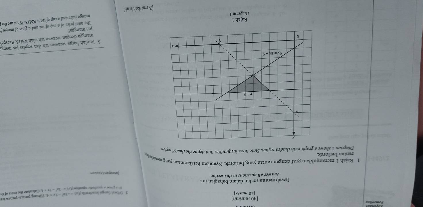 Pemeriksa
[40 markah]
[40 marks] 2 Diberi fungsi kuadratik f(x)=-2x^2-7x+4 Hitung punca-punca ba
It is given a quadratic equation f(x)=-2x^2-7x+4 Calculate the roots of th
Jawab semua soalan dalam bahagian ini.
Answer all questions in this section. Jawapan/Answer.
1 Rajah 1 menunjukkan graf dengan rantau yang berlorek. Nyatakan ketaksamaan yang mentakrif
rantau berlorek.
Diagram 1 shows a graph with shaded region. State three inequalities that define the shaded region.
3 Jumlah harga secawan teh dan segelas jus mang
mangga dengan secawan teh ialah RM18. Berapa
jus mangga?
The total price of a cup of tea and a glass of mango
Rajah 1
mango juice and a cup of tea is RM18. What are the
Diagram 1
[3 markah/marks]