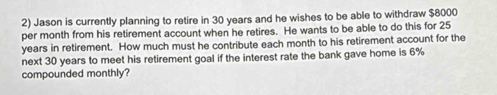 Jason is currently planning to retire in 30 years and he wishes to be able to withdraw $8000
per month from his retirement account when he retires. He wants to be able to do this for 25
years in retirement. How much must he contribute each month to his retirement account for the 
next 30 years to meet his retirement goal if the interest rate the bank gave home is 6%
compounded monthly?