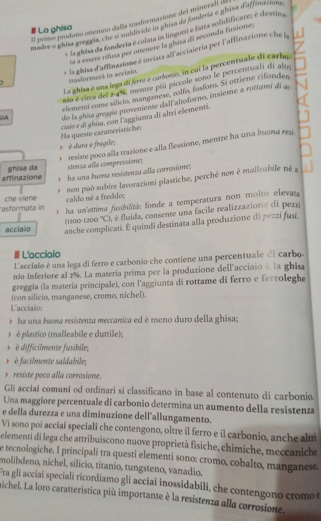 Il primo prodotto ottenuto dalla trasformazione dei minerali ão
madre o ghisa greggia, che si suddivide in ghisa da fonderia e ghisa d'affinazione
La ghisa
o la ghisa da fonderia è colata in lingotti e fatta solidificare; è destina
ta a essere rifusa per ottenere la ghisa di seconda fusione 
o la ghisa d'affinazione è inviata all'acciaieria per l'affinazione che la . 
La ghisa è una lega di ferro e carbonio, in cui la percentuale di carbo
trasformerà in acciaio.
nio è circa del 2-4%, mentre più piccole sono le percentuali di altr
elementi come silicio, manganese, zolfo, fosforo. Si ottiene rifonden
ciaio e di ghisa, con l'aggiunta di altri elementi.
IA
do la ghisa greggia proveniente dall’altoforno, insieme a rottami di ac
Ha queste caratteristiche:
>è dura e fragile;
resiste poco alla trazione e alla flessione, mentre ha una buona resi-
ghisa da stenza alla compressione;
affinazione  ha una buona resistenza alla corrosione;
non può subire lavorazioni plastiche, perché non è malleabile né à
che viene caldo né a freddo;
asformata in 、 ha un'ottima fusibilità: fonde a temperatura non molto elevata
(1100-1200 °C), ), è fluida, consente una facile realizzazione di pezzi
acciaio
anche complicati. È quindi destinata alla produzione di pezzi fusi,
a Lacciaio
L'acciaio è una lega di ferro e carbonio che contiene una percentuale di carbo.
nio inferiore al 2%. La materia prima per la produzione dell’acciaio è la ghisa
greggia (la materia principale), con l’aggiunta di rottame di ferro e ferroleghe
(con silicio, manganese, cromo, nichel).
L'acciaio:
ha una buona resistenza meccanica ed è meno duro della ghisa;
> è plastico (malleabile e duttile);
>  è difficilmente fusibile;
>  è facilmente saldabile;
> resiste poco alla corrosione.
Gli acciai comuni od ordinari si classificano in base al contenuto di carbonio.
Una maggiore percentuale di carbonio determina un aumento della resistenza
e della durezza e una diminuzione dell’allungamento.
Vi sono poi acciai speciali che contengono, oltre il ferro e il carbonio, anche altri
elementi di lega che attribuiscono nuove proprietà fisiche, chimiche, meccaniche
e tecnologiche. I principali tra questi elementi sono: cromo, cobalto, manganese,
molibdeno, nichel, silicio, titanio, tungsteno, vanadio.
Fra gli acciai speciali ricordiamo gli acciai inossidabili, che contengono cromo e
nichel. La loro caratteristica più importante è la resistenza alla corrosione.