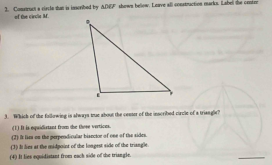 Construct a circle that is inscribed by △ DEF shown below. Leave all construction marks. Label the center
of the circle M.
3. Which of the following is always true about the center of the inscribed circle of a triangle?
(1) It is equidistant from the three vertices.
(2) It lies on the perpendicular bisector of one of the sides.
(3) It lies at the midpoint of the longest side of the triangle.
(4) It lies equidistant from each side of the triangle.