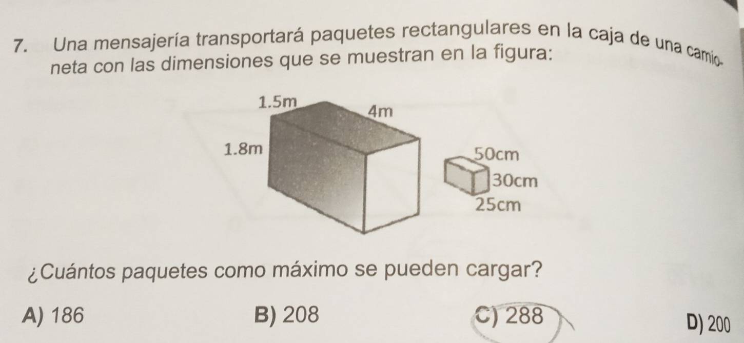 Una mensajería transportará paquetes rectangulares en la caja de una camio
neta con las dimensiones que se muestran en la figura:
¿Cuántos paquetes como máximo se pueden cargar?
A) 186 B) 208 C) 288 D) 200