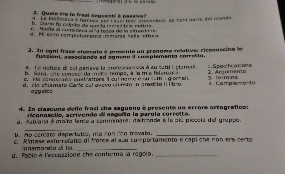 (Hvolgere) piu la parola.
2. Quale tra le frasi seguenti è passiva?
a. La biblioteca è famosa per i suoi testi provenienti da ogni parte del mondo.
b. Dario fu colpito da quella incredibile notizia.
c. Nadia si considera all'altezza della situazione.
d. Mi sono completamente immersa nella lettura.
3. In ogni frase elencata è presente un pronome relativo: riconoscine le
funzioni, associando ad ognuno il complemento corretto.
a. La notizia di cui parlava la professoressa è su tutti i giornali. 1.Specificazione
b. Sara, che conosci da molto tempo, è la mia fidanzata. 2. Argomento
c. Ho conosciuto quell’attore il cui nome è su tutti i giornali. 3. Termine
d. Ho chiamato Carlo cui avevo chiesto in prestito il libro. 4. Complemento
oggetto
4. In ciascuna delle frasi che seguono è presente un errore ortografico:
riconoscilo, scrivendo di seguito la parola corretta.
a. Fabiana è molto lenta a camminare: daltronde è la più piccola del gruppo.
_
b. Ho cercato dapertutto, ma non I’ho trovato._
c. Rimase esterrefatto di fronte al suo comportamento e capi che non era certo
innamorato di lei._
d. Fabio è l'eccezzione che conferma la regola._