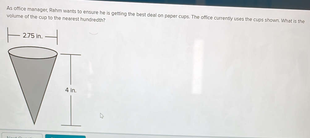 As office manager, Rahm wants to ensure he is getting the best deal on paper cups. The office currently uses the cups shown. What is the 
volume of the cup to the nearest hundredth?